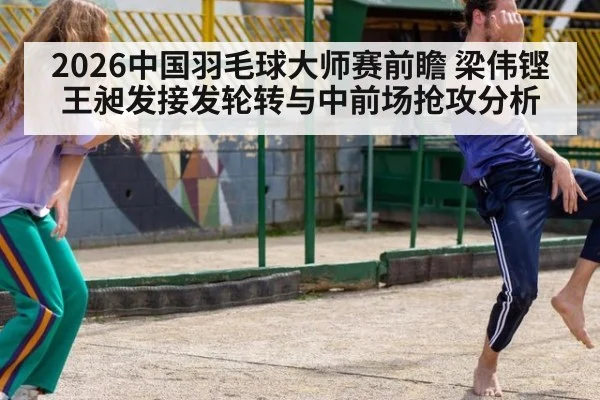 2026中国羽毛球大师赛前瞻 梁伟铿王昶发接发轮转与中前场抢攻分析